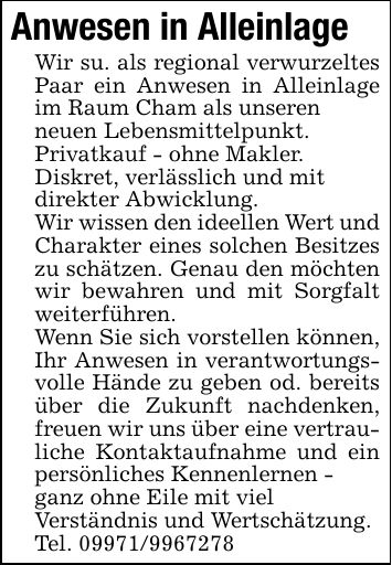 Anwesen in AlleinlageWir su. als regional verwurzeltes Paar ein Anwesen in Alleinlage im Raum Cham als unserenneuen Lebensmittelpunkt.Privatkauf - ohne Makler.Diskret, verlässlich und mitdirekter Abwicklung.Wir wissen den ideellen Wert und Charakter eines solchen Besitzes zu schätzen. Genau den möchten wir bewahren und mit Sorgfalt weiterführen.Wenn Sie sich vorstellen können, Ihr Anwesen in verantwortungsvolle Hände zu geben od. bereits über die Zukunft nachdenken, freuen wir uns über eine vertrauliche Kontaktaufnahme und ein persönliches Kennenlernen -ganz ohne Eile mit vielVerständnis und Wertschätzung.Tel. ***