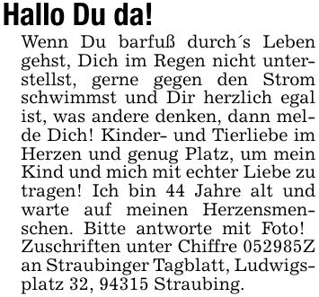 Hallo Du da!Wenn Du barfuß durch's Leben gehst, Dich im Regen nicht unterstellst, gerne gegen den Strom schwimmst und Dir herzlich egal ist, was andere denken, dann melde Dich! Kinder- und Tierliebe im Herzen und genug Platz, um mein Kind und mich mit echter Liebe zu tragen! Ich bin 44 Jahre alt und warte auf meinen Herzensmenschen. Bitte antworte mit Foto! Zuschriften unter Chiffre ***Z an Straubinger Tagblatt, Ludwigsplatz 32, 94315 Straubing.