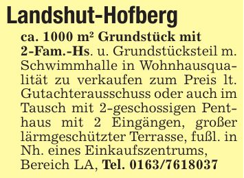 Landshut-Hofbergca. 1000 m² Grundstück mit2-Fam.-Hs. u. Grundstücksteil m. Schwimmhalle in Wohnhausqualität zu verkaufen zum Preis lt. Gutachterausschuss oder auch im Tausch mit 2-geschossigen Penthaus mit 2 Eingängen, großer lärmgeschützter Terrasse, fußl. in Nh. eines Einkaufszentrums,Bereich LA, Tel. ***