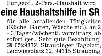 Für gepfl. 2-Pers.-Haushalt wird eine Haushaltshilfe in SRfür alle anfallenden Tätigkeiten (Küche, Garten, Wäsche etc.), an 2 - 3 Tagen/wöchentl. vormittags, ab sofort ges.. Sehr gute Bezahltung! _ ***Z Straubinger Tagblatt, Ludwigsplatz 32, 94315 Straubing