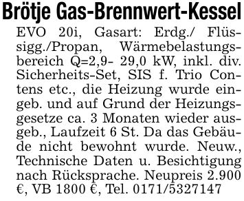Brötje Gas-Brennwert-KesselEVO 20i, Gasart: Erdg./ Flüssigg./Propan, Wärmebelastungsbereich Q=2,9- 29,0 kW, inkl. div. Sicherheits-Set, SIS f. Trio Contens etc., die Heizung wurde eingeb. und auf Grund der Heizungsgesetze ca. 3 Monaten wieder ausgeb., Laufzeit 6 St. Da das Gebäude nicht bewohnt wurde. Neuw., Technische Daten u. Besichtigung nach Rücksprache. Neupreis 2.900 €, VB 1800 €, Tel. ***