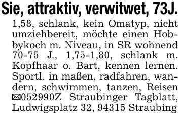 Sie, attraktiv, verwitwet, 73J.1,58, schlank, kein Omatyp, nicht umziehbereit, möchte einen Hobbykoch m. Niveau, in SR wohnend 70-75 J., 1,75-1,80, schlank m. Kopfhaar o. Bart, kennen lernen. Sportl. in maßen, radfahren, wandern, schwimmen, tanzen, Reisen _***Z Straubinger Tagblatt, Ludwigsplatz 32, 94315 Straubing
