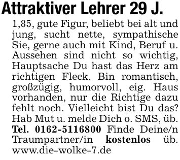 Attraktiver Lehrer 29 J.1,85, gute Figur, beliebt bei alt und jung, sucht nette, sympathische Sie, gerne auch mit Kind, Beruf u. Aussehen sind nicht so wichtig, Hauptsache Du hast das Herz am richtigen Fleck. Bin romantisch, großzügig, humorvoll, eig. Haus vorhanden, nur die Richtige dazu fehlt noch. Vielleicht bist Du das? Hab Mut u. melde Dich o. SMS, üb. Tel. *** Finde Deine/n Traumpartner/in kostenlos üb. www.die-wolke-7.de
