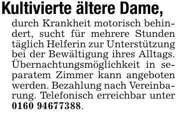 Kultivierte ältere Dame,durch Krankheit motorisch behindert, sucht für mehrere Stunden täglich Helferin zur Unterstützung bei der Bewältigung ihres Alltags. Übernachtungsmöglichkeit in separatem Zimmer kann angeboten werden. Bezahlung nach Vereinbarung. Telefonisch erreichbar unter ***.