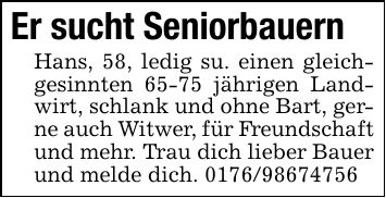 Er sucht Seniorbauern Hans, 58, ledig su. einen gleichgesinnten 65-75 jährigen Landwirt, schlank und ohne Bart, gerne auch Witwer, für Freundschaft und mehr. Trau dich lieber Bauer und melde dich. ***