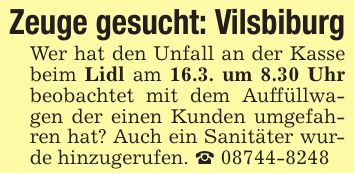 Zeuge gesucht: VilsbiburgWer hat den Unfall an der Kasse beim Lidl am 16.3. um 8.30 Uhr beobachtet mit dem Auffüllwagen der einen Kunden umgefahren hat? Auch ein Sanitäter wurde hinzugerufen. _ ***