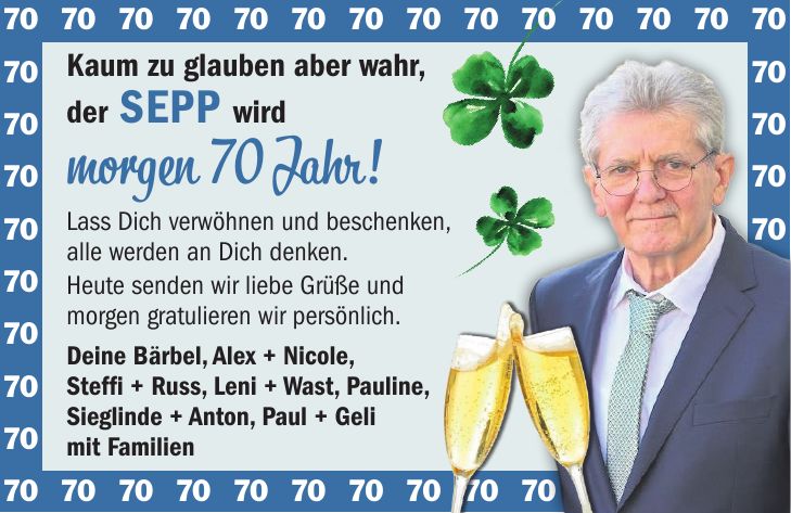Kaum zu glauben aber wahr, der Sepp wird morgen 70 Jahr! Lass Dich verwöhnen und beschenken, alle werden an Dich denken. Heute senden wir liebe Grüße und morgen gratulieren wir persönlich. Deine Bärbel, Alex + Nicole, Steffi + Russ, Leni + Wast, Pauline, Sieglinde + Anton, Paul + Geli mit Familien***