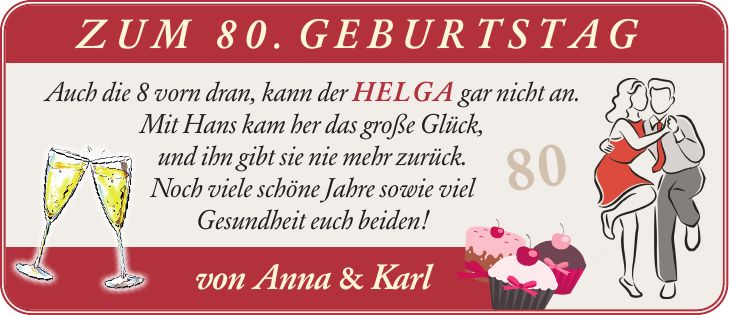 Zum 80. Geburtstag Auch die 8 vorn dran, kann der Helga gar nicht an. Mit Hans kam her das große Glück, und ihn gibt sie nie mehr zurück. Noch viele schöne Jahre sowie viel Gesundheit euch beiden! von Anna & Karl 80