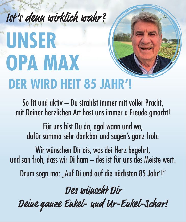 So fit und aktiv - Du strahlst immer mit voller Pracht, mit Deiner herzlichen Art host uns immer a Freude gmacht! Für uns bist Du da, egal wann und wo, dafür samma sehr dankbar und sagen's ganz froh: Wir wünschen Dir ois, wos dei Herz begehrt, und san froh, dass wir Di ham - des ist für uns des Meiste wert. Drum sogn ma: 'Auf Di und auf die nächsten 85 Jahr'!' Des wünscht Dir Deine ganze Enkel- und Ur-Enkel-Schar!Ist's denn wirklich wahr? Unser Opa Max der wird heit 85 Jahr'!Ist's denn wirklich wahr? Unser Opa Max der wird heit 85 Jahr'!