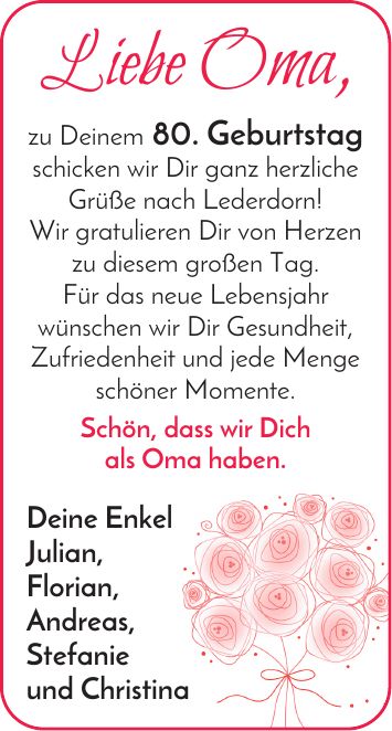 Liebe Oma, zu Deinem 80. Geburtstag schicken wir Dir ganz herzliche Grüße nach Lederdorn! Wir gratulieren Dir von Herzen zu diesem großen Tag. Für das neue Lebensjahr wünschen wir Dir Gesundheit, Zufriedenheit und jede Menge schöner Momente. Schön, dass wir Dich als Oma haben. Deine Enkel Julian, Florian, Andreas, Stefanie und Christina