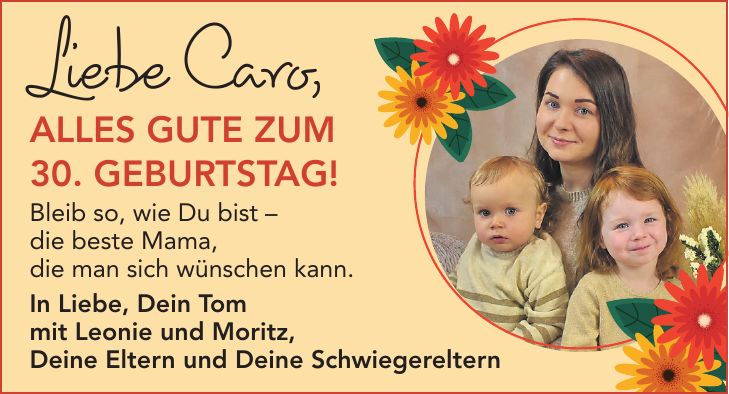 Liebe Caro,alles Gute zum 30. Geburtstag! Bleib so, wie Du bist - die beste Mama, die man sich wünschen kann. In Liebe, Dein Tom mit Leonie und Moritz, Deine Eltern und Deine Schwiegereltern