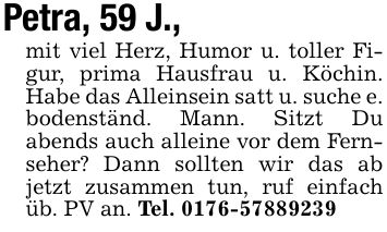 Petra, 59 J., mit viel Herz, Humor u. toller Figur, prima Hausfrau u. Köchin. Habe das Alleinsein satt u. suche e. bodenständ. Mann. Sitzt Du abends auch alleine vor dem Fernseher? Dann sollten wir das ab jetzt zusammen tun, ruf einfach üb. PV an. Tel. ***