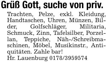 Grüß Gott, suche von priv.Trachten, Pelze, exkl. Kleidung, Handtaschen, Uhren, Münzen, Bilder, Golfschläger, Militaria, Schmuck, Zinn, Tafelsilber, Porzellan, Teppiche, Näh-/Schreibmaschinen, Möbel, Musikinstr., Antiquitäten. Zahle bar!Hr. Lauenburg ***