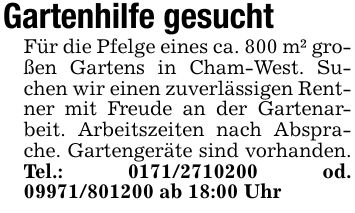 Gartenhilfe gesucht Für die Pfelge eines ca. 800 m² großen Gartens in Cham-West. Suchen wir einen zuverlässigen Rentner mit Freude an der Gartenarbeit. Arbeitszeiten nach Absprache. Gartengeräte sind vorhanden. Tel.: *** od. *** ab 18:00 Uhr