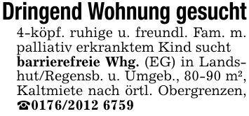 Dringend Wohnung gesucht4-köpf. ruhige u. freundl. Fam. m. palliativ erkranktem Kind suchtbarrierefreie Whg. (EG) in Landshut/Regensb. u. Umgeb., 80-90 m², Kaltmiete nach örtl. Obergrenzen, _***