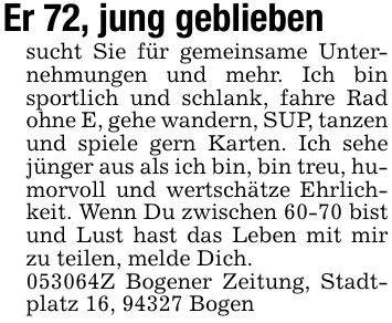 Er 72, jung gebliebensucht Sie für gemeinsame Unternehmungen und mehr. Ich bin sportlich und schlank, fahre Rad ohne E, gehe wandern, SUP, tanzen und spiele gern Karten. Ich sehe jünger aus als ich bin, bin treu, humorvoll und wertschätze Ehrlichkeit. Wenn Du zwischen 60-70 bist und Lust hast das Leben mit mir zu teilen, melde Dich.***Z Bogener Zeitung, Stadtplatz 16, 94327 Bogen