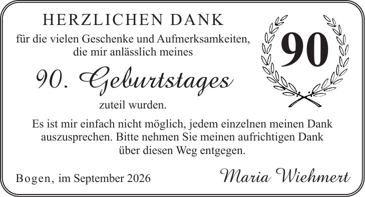 Herzlichen Dank für die vielen Geschenke und Aufmerksamkeiten, die mir anlässlich meines 90. Geburtstages zuteil wurden. Es ist mir einfach nicht möglich, jedem einzelnen meinen Dank auszusprechen. Bitte nehmen Sie meinen aufrichtigen Dank über diesen Weg entgegen. Bogen, im September 2026Maria Wiehmert90
