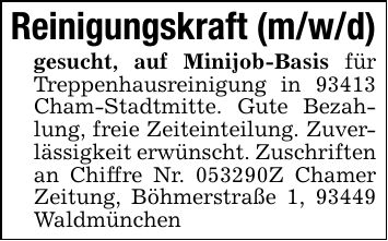 Reinigungskraft (m/w/d)gesucht, auf Minijob-Basis für Treppenhausreinigung in 93413 Cham-Stadtmitte. Gute Bezahlung, freie Zeiteinteilung. Zuverlässigkeit erwünscht. Zuschriften an Chiffre Nr. ***Z Chamer Zeitung, Böhmerstraße 1, 93449 Waldmünchen