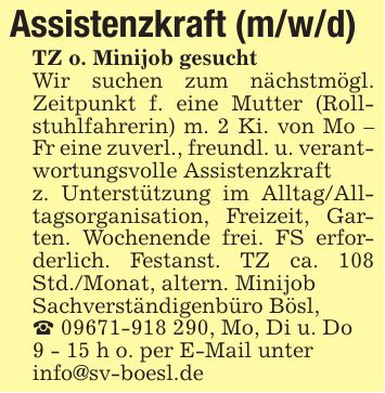 Assistenzkraft (m/w/d) TZ o. Minijob gesuchtWir suchen zum nächstmögl. Zeitpunkt f. eine Mutter (Rollstuhlfahrerin) m. 2 Ki. von Mo - Fr eine zuverl., freundl. u. verantwortungsvolle Assistenzkraft z. Unterstützung im Alltag/Alltagsorganisation, Freizeit, Garten. Wochenende frei. FS erforderlich. Festanst. TZ ca. 108 Std./Monat, altern. MinijobSachverständigenbüro Bösl,_ ***, Mo, Di u. Do9 - 15 h o. per E-Mail unterinfo@sv-boesl.de