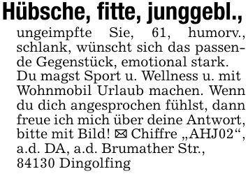 Hübsche, fitte, junggebl., ungeimpfte Sie, 61, humorv., schlank, wünscht sich das passende Gegenstück, emotional stark. Du magst Sport u. Wellness u. mit Wohnmobil Urlaub machen. Wenn du dich angesprochen fühlst, dann freue ich mich über deine Antwort, bitte mit Bild! _ Chiffre 