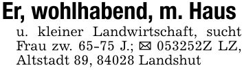 Er, wohlhabend, m. Hausu. kleiner Landwirtschaft, sucht Frau zw. 65-75 J.; _ ***Z LZ, Altstadt 89, 84028 Landshut