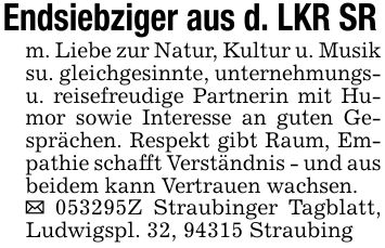 Endsiebziger aus d. LKR SRm. Liebe zur Natur, Kultur u. Musik su. gleichgesinnte, unternehmungs- u. reisefreudige Partnerin mit Humor sowie Interesse an guten Gesprächen. Respekt gibt Raum, Empathie schafft Verständnis - und aus beidem kann Vertrauen wachsen._ ***Z Straubinger Tagblatt, Ludwigspl. 32, 94315 Straubing