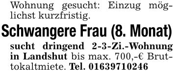 Wohnung gesucht: Einzug möglichst kurzfristig.Schwangere Frau (8. Monat)sucht dringend 2-3-Zi.-Wohnung in Landshut bis max. 700,-€ Bruttokaltmiete. Tel. ***