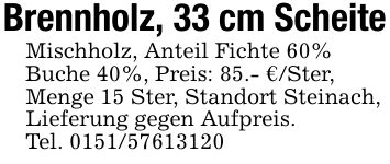 Brennholz, 33 cm ScheiteMischholz, Anteil Fichte 60%Buche 40%, Preis: 85.- €/Ster,Menge 15 Ster, Standort Steinach,Lieferung gegen Aufpreis.Tel. ***