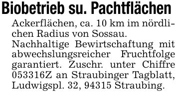 Biobetrieb su. Pachtflächen Ackerflächen, ca. 10 km im nördlichen Radius von Sossau. Nachhaltige Bewirtschaftung mit abwechslungsreicher Fruchtfolge garantiert. Zuschr. unter Chiffre ***Z an Straubinger Tagblatt, Ludwigspl. 32, 94315 Straubing.