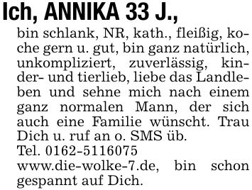 Ich, ANNIKA 33 J., bin schlank, NR, kath., fleißig, koche gern u. gut, bin ganz natürlich, unkompliziert, zuverlässig, kinder- und tierlieb, liebe das Landleben und sehne mich nach einem ganz normalen Mann, der sich auch eine Familie wünscht. Trau Dich u. ruf an o. SMS üb.Tel. ***www.die-wolke-7.de, bin schon gespannt auf Dich.