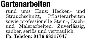 Gartenarbeitenrund ums Haus: Hecken- und Strauchschnitt, Pflasterarbeiten sowie professionelle Stein-, Dach- und Malerarbeiten. Zuverlässig, sauber, seriös und vertraulich.Fa. Telefon: ***