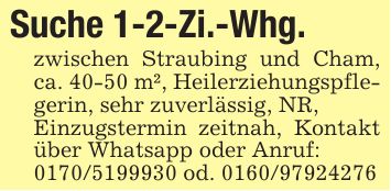 Suche 1-2-Zi.-Whg.zwischen Straubing und Cham, ca. 40-50 m², Heilerziehungspflegerin, sehr zuverlässig, NR,Einzugstermin zeitnah, Kontakt über Whatsapp oder Anruf:*** od. ***