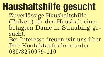Haushaltshilfe gesuchtZuverlässige Haushaltshilfe(Teilzeit) für den Haushalt einerbetagten Dame in Straubing gesucht.Bei Interesse freuen wir uns über Ihre Kontaktaufnahme unter***