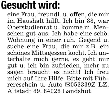 Gesucht wird:eine Frau, freundl. u. offen, die mir im Haushalt hilft. Ich bin 88, war Oberstudienrat u. komme m. Menschen gut aus. Ich habe eine schö. Wohnung in einer ruh. Gegend u. suche eine Frau, die mir z.B. ein schönes Mittagessen kocht. Ich unterhalte mich gerne, es geht mir gut u. ich bin zufrieden, mehr zu sagen braucht es nicht! Ich freu mich auf Ihre Hilfe. Bitte mit Führereschein u. Auto _***Z LZ, Altstadt 89, 84028 Landshut