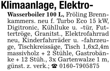 Klimaanlage, Elektro-Wasserboiler 100 L, Fröling Brennkammers. neu f. Turbo Eco 15 kW, Digitronic, Kühlluke u. -tür, Futtertröge, Granitst., Elektrofahrrad neu, Kinderfahrräder u. -fahrzeuge, Tischkreissäge, Tisch 1,6x2,4m massivholz + 2 Stühle, Gastrobänke + 12 Stüh., 3x Gartenwalze 1 m, günst. z. verk.; _ ***