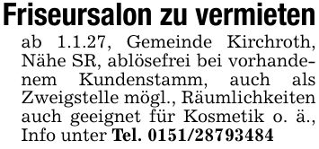 Friseursalon zu vermietenab 1.1.27, Gemeinde Kirchroth, Nähe SR, ablösefrei bei vorhandenem Kundenstamm, auch als Zweigstelle mögl., Räumlichkeiten auch geeignet für Kosmetik o. ä., Info unter Tel. ***
