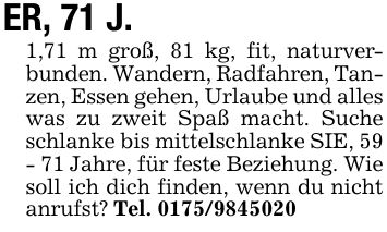 ER, 71 J. 1,71 m groß, 81 kg, fit, naturverbunden. Wandern, Radfahren, Tanzen, Essen gehen, Urlaube und alles was zu zweit Spaß macht. Suche schlanke bis mittelschlanke SIE, 59 - 71 Jahre, für feste Beziehung. Wie soll ich dich finden, wenn du nicht anrufst? Tel. ***
