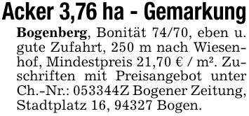 Acker 3,76 ha - GemarkungBogenberg, Bonität 74/70, eben u. gute Zufahrt, 250 m nach Wiesenhof, Mindestpreis 21,70 € / m². Zuschriften mit Preisangebot unter Ch.-Nr.: ***Z Bogener Zeitung, Stadtplatz 16, 94327 Bogen.