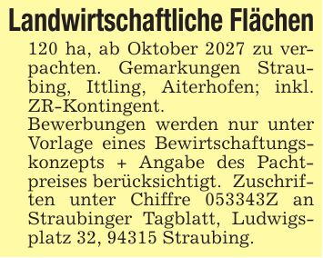 Landwirtschaftliche Flächen120 ha, ab Oktober 2027 zu verpachten. Gemarkungen Straubing, Ittling, Aiterhofen; inkl. ZR-Kontingent. Bewerbungen werden nur unter Vorlage eines Bewirtschaftungskonzepts + Angabe des Pachtpreises berücksichtigt. Zuschriften unter Chiffre ***Z an Straubinger Tagblatt, Ludwigsplatz 32, 94315 Straubing.