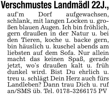 Verschmustes Landmädl 22J.,auf'm Dorf aufgewachsen, schlank, mit langen Locken u. großen blauen Augen. Ich bin fröhlich, gern draußen in der Natur u. bei den Tieren, koche u. backe gern, bin häuslich u. kuschel abends am liebsten auf dem Sofa. Nur allein macht das keinen Spaß, gerade jetzt, wo's draußen kalt u. früh dunkel wird. Bist Du ehrlich u. treu u. schlägt Dein Herz auch fürs Landleben? Dann trau Dich u. ruf an/SMS üb. Tel. *** PV