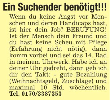 Ein Suchender benötigt!!!Wenn du keine Angst vor Menschen und deren Handicaps hast, ist hier dein Job? BERUFUNG! Ist der Mensch dein Freund und du hast keine Scheu mit Pflege (Erfahrung nicht nötig), dann komm vorbei und sei das 14. Rad in meinem Uhrwerk. Habe ich an deiner Uhr gedreht, dann geb ich dir den Takt: - gute Bezahlung (Weihnachtsgeld, Zuschläge) und maximal 10 Std. wöchentlich. Tel. ***