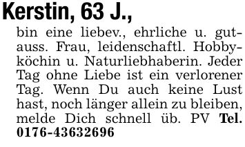 Kerstin, 63 J.,bin eine liebev., ehrliche u. gutauss. Frau, leidenschaftl. Hobbyköchin u. Naturliebhaberin. Jeder Tag ohne Liebe ist ein verlorener Tag. Wenn Du auch keine Lust hast, noch länger allein zu bleiben, melde Dich schnell üb. PV Tel. ***