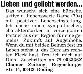 Lieben und geliebt werden...Das wünscht sich eine hübsche, aktive u. liebenswerte Dame (70+) mit positiver Lebenseinstellung. Ich suche einen sympathischen, charakterstarken u. vorzeigbaren Partner aus der Region für eine gemeins. Zukunft auf Augenhöhe. Wenn du mit beiden Beinen fest im Leben stehst u. das Herz am rechten Fleck hast, freu ich mich auf Dich! Zuschriften an _ ***Z Chamer Zeitung, Regensburger Str. 14, 93426 Roding