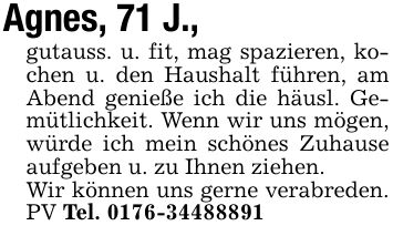 Agnes, 71 J.,gutauss. u. fit, mag spazieren, kochen u. den Haushalt führen, am Abend genieße ich die häusl. Gemütlichkeit. Wenn wir uns mögen, würde ich mein schönes Zuhause aufgeben u. zu Ihnen ziehen.Wir können uns gerne verabreden. PV Tel. ***