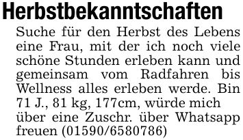 HerbstbekanntschaftenSuche für den Herbst des Lebens eine Frau, mit der ich noch viele schöne Stunden erleben kann und gemeinsam vom Radfahren bis Wellness alles erleben werde. Bin 71 J., 81 kg, 177cm, würde michüber eine Zuschr. über Whatsapp freuen (***)