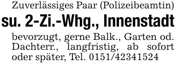 Zuverlässiges Paar (Polizeibeamtin)su. 2-Zi.-Whg., Innenstadtbevorzugt, gerne Balk., Garten od. Dachterr., langfristig, ab sofort oder später, Tel. ***