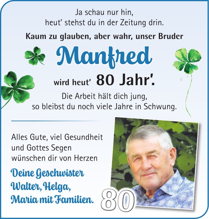 Ja schau nur hin, heut' stehst du in der Zeitung drin. Kaum zu glauben, aber wahr, unser Bruder Manfred wird heut' 80 Jahr'. Die Arbeit hält dich jung, so bleibst du noch viele Jahre in Schwung. Alles Gute, viel Gesundheit und Gottes Segen wünschen dir von Herzen Deine Geschwister Walter, Helga, Maria mit Familien.80