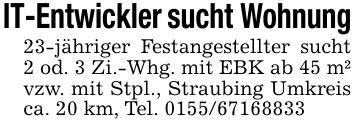 IT-Entwickler sucht Wohnung23-jähriger Festangestellter sucht 2 od. 3 Zi.-Whg. mit EBK ab 45 m² vzw. mit Stpl., Straubing Umkreis ca. 20 km, Tel. ***