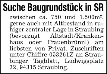 Suche Baugrundstück in SR zwischen ca. 750 und 1.500m², gerne auch mit Altbestand in ruhiger zentraler Lage in Straubing (bevorzugt Altstadt/Krankenhaus oder Frauenbrünnl) am liebsten von Privat. Zuschriften unter Chiffre ***Z an Straubinger Tagblatt, Ludwigsplatz 32, 94315 Straubing.