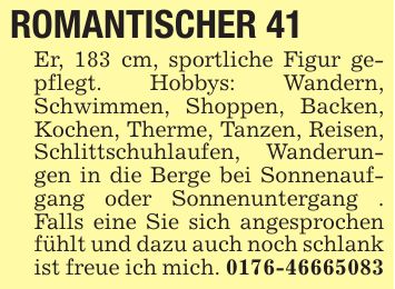 ROMANTISCHER 41 Er, 183 cm, sportliche Figur gepflegt. Hobbys: Wandern, Schwimmen, Shoppen, Backen, Kochen, Therme, Tanzen, Reisen, Schlittschuhlaufen, Wanderungen in die Berge bei Sonnenaufgang oder Sonnenuntergang . Falls eine Sie sich angesprochen fühlt und dazu auch noch schlank ist freue ich mich. ***